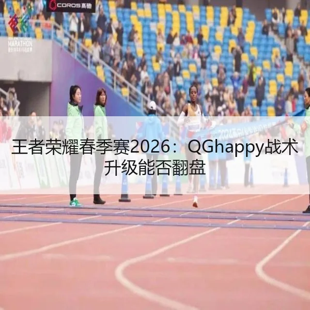 王者荣耀春季赛2026：QGhappy战术升级能否翻盘